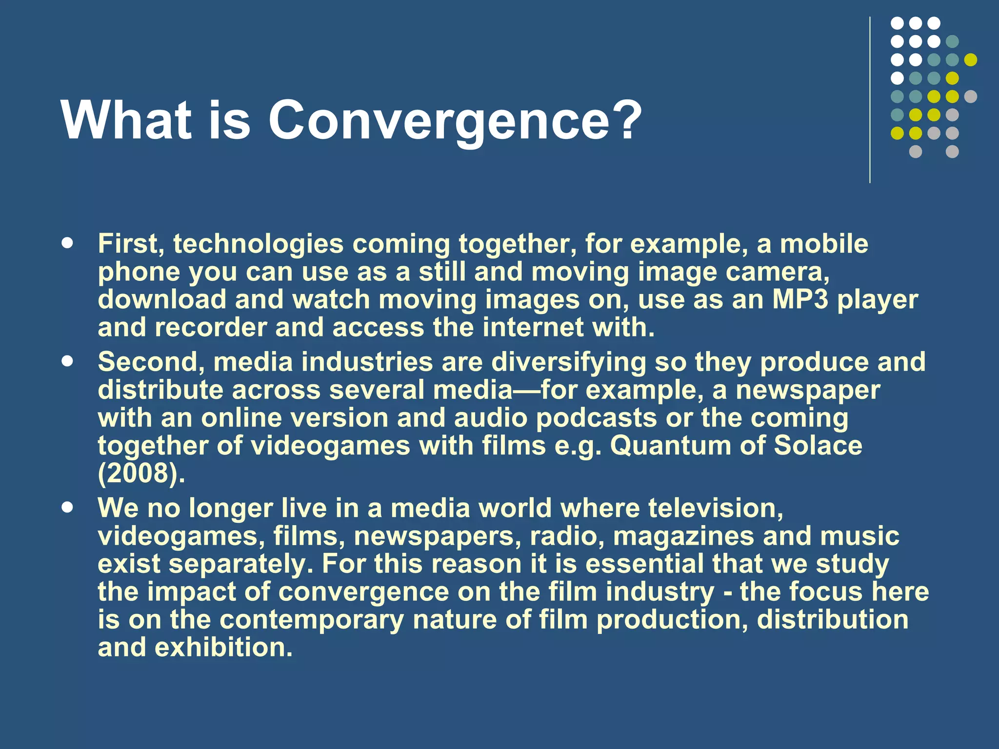 What is Convergence? First, technologies coming together, for example, a mobile phone you can use as a still and moving image camera, download and watch moving images on, use as an MP3 player and recorder and access the internet with.  Second, media industries are diversifying so they produce and distribute across several media—for example, a newspaper with an online version and audio podcasts or the coming together of videogames with films e.g. Quantum of Solace (2008). We no longer live in a media world where television, videogames, films, newspapers, radio, magazines and music exist separately. For this reason it is essential that we study the impact of convergence on the film industry - the focus here is on the contemporary nature of film production, distribution and exhibition. 