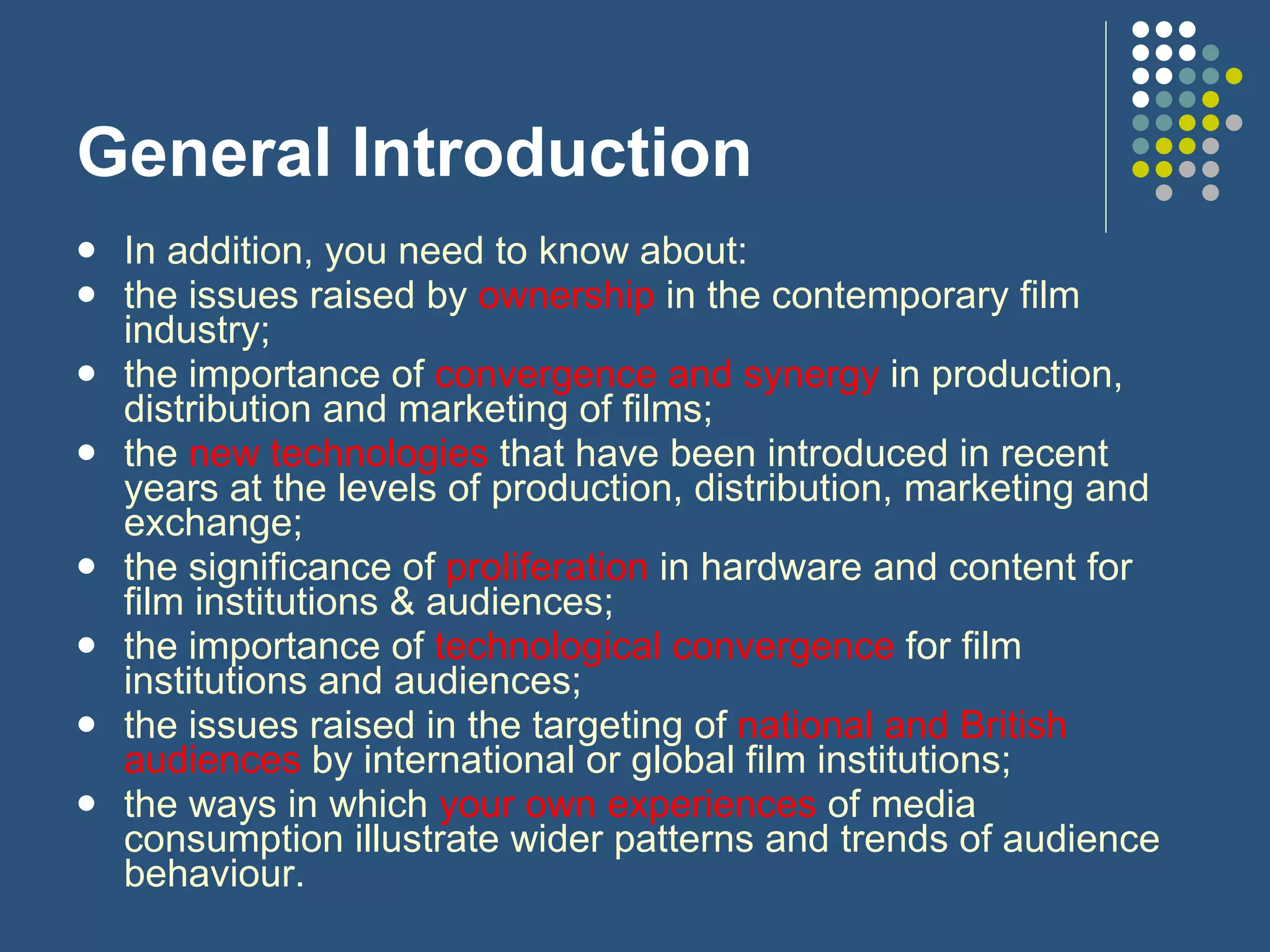 General Introduction In addition, you need to know about: the issues raised by  ownership  in the contemporary film industry; the importance of  convergence and synergy  in production, distribution and marketing of films; the  new technologies  that have been introduced in recent years at the levels of production, distribution, marketing and exchange; the significance of  proliferation  in hardware and content for film institutions & audiences; the importance of  technological convergence  for film institutions and audiences; the issues raised in the targeting of  national and British audiences  by international or global film institutions; the ways in which  your own experiences  of media consumption illustrate wider patterns and trends of audience behaviour. 