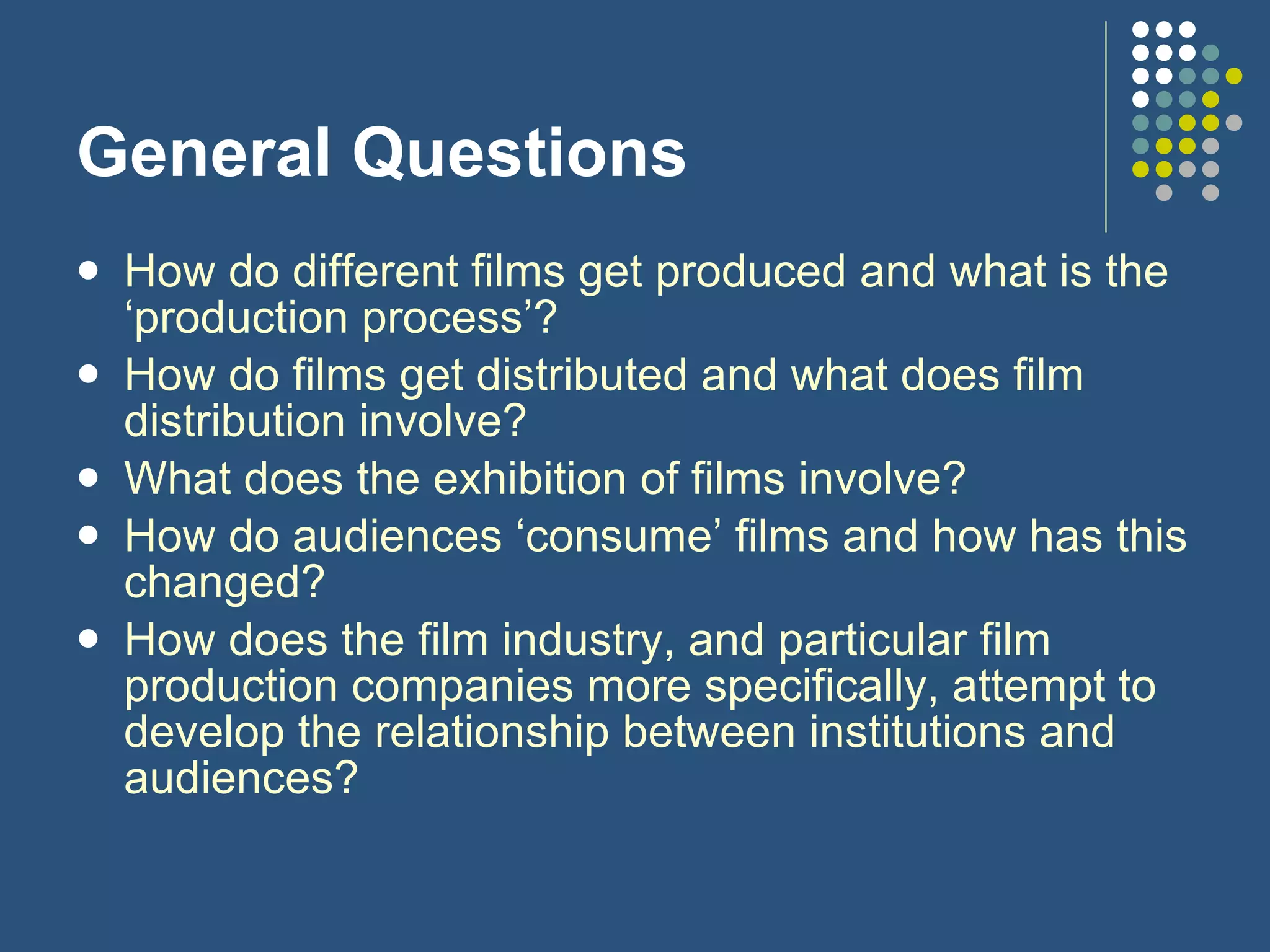 How do different films get produced and what is the ‘production process’?  How do films get distributed and what does film distribution involve?  What does the exhibition of films involve? How do audiences ‘consume’ films and how has this changed?  How does the film industry, and particular film production companies more specifically, attempt to develop the relationship between institutions and audiences? General Questions 