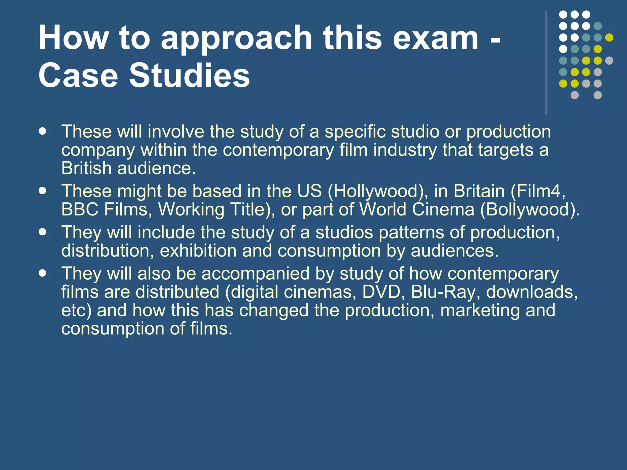 How to approach this exam - Case Studies These will involve the study of a specific studio or production company within the contemporary film industry that targets a British audience. These might be based in the US (Hollywood), in Britain (Film4, BBC Films, Working Title), or part of World Cinema (Bollywood). They will include the study of a studios patterns of production, distribution, exhibition and consumption by audiences.  They will also be accompanied by study of how contemporary films are distributed (digital cinemas, DVD, Blu-Ray, downloads, etc) and how this has changed the production, marketing and consumption of films. 