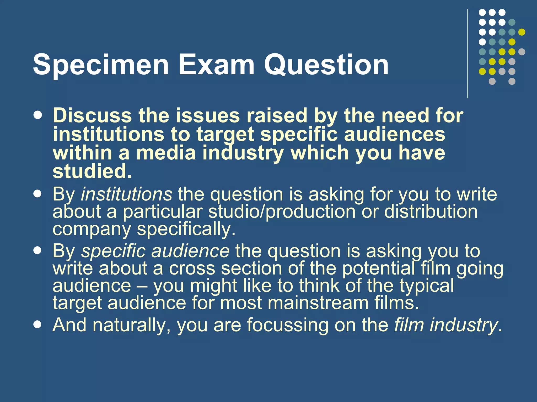 Specimen Exam Question Discuss the issues raised by the need for institutions to target specific audiences within a media industry which you have studied.   By  institutions  the question is asking for you to write about a particular studio/production or distribution company specifically. By  specific audience  the question is asking you to write about a cross section of the potential film going audience – you might like to think of the typical target audience for most mainstream films. And naturally, you are focussing on the  film industry . 