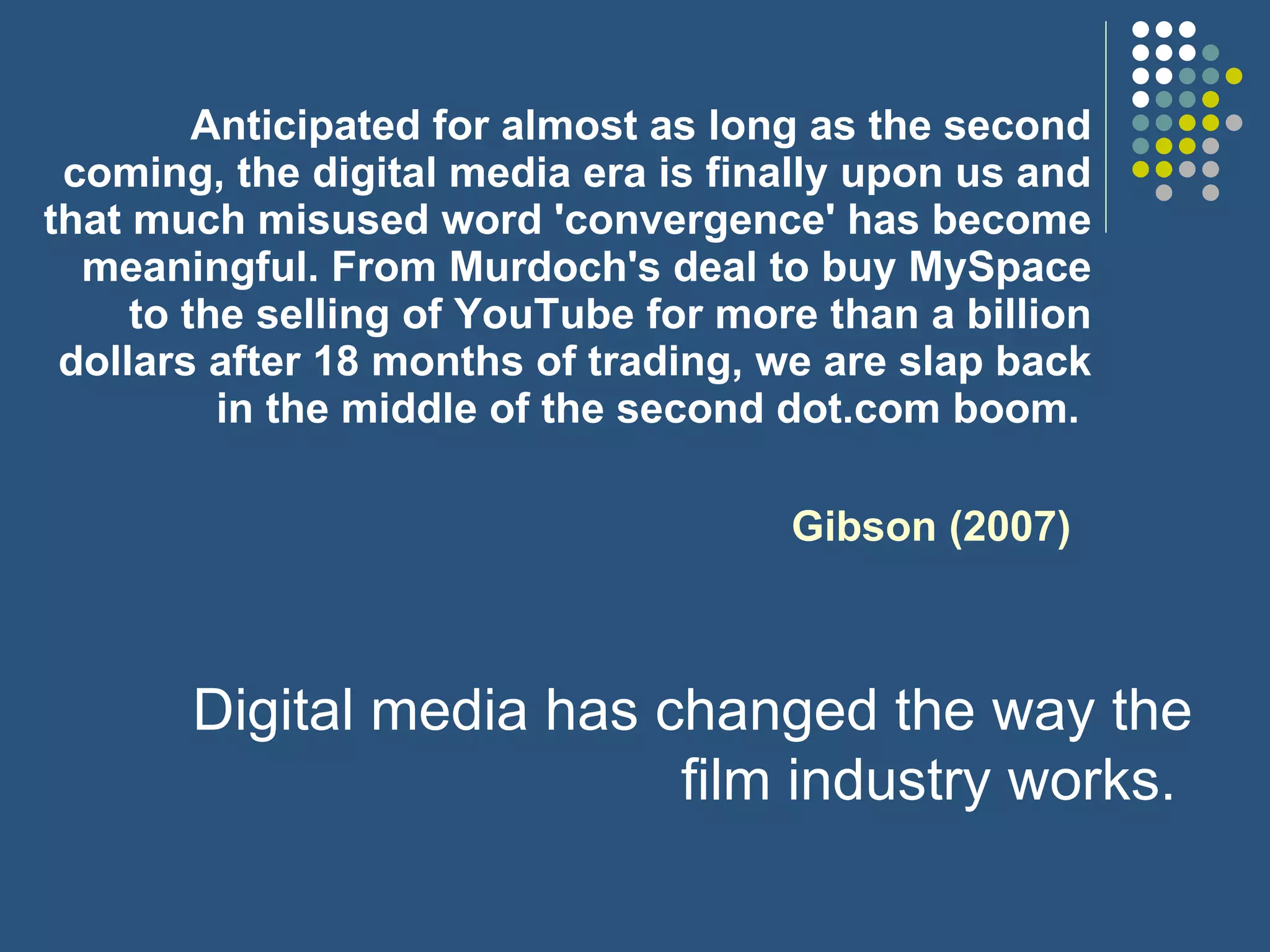 Anticipated for almost as long as the second coming, the digital media era is finally upon us and that much misused word 'convergence' has become meaningful. From Murdoch's deal to buy MySpace to the selling of YouTube for more than a billion dollars after 18 months of trading, we are slap back in the middle of the second dot.com boom.  Gibson (2007) Digital media has changed the way the film industry works.  