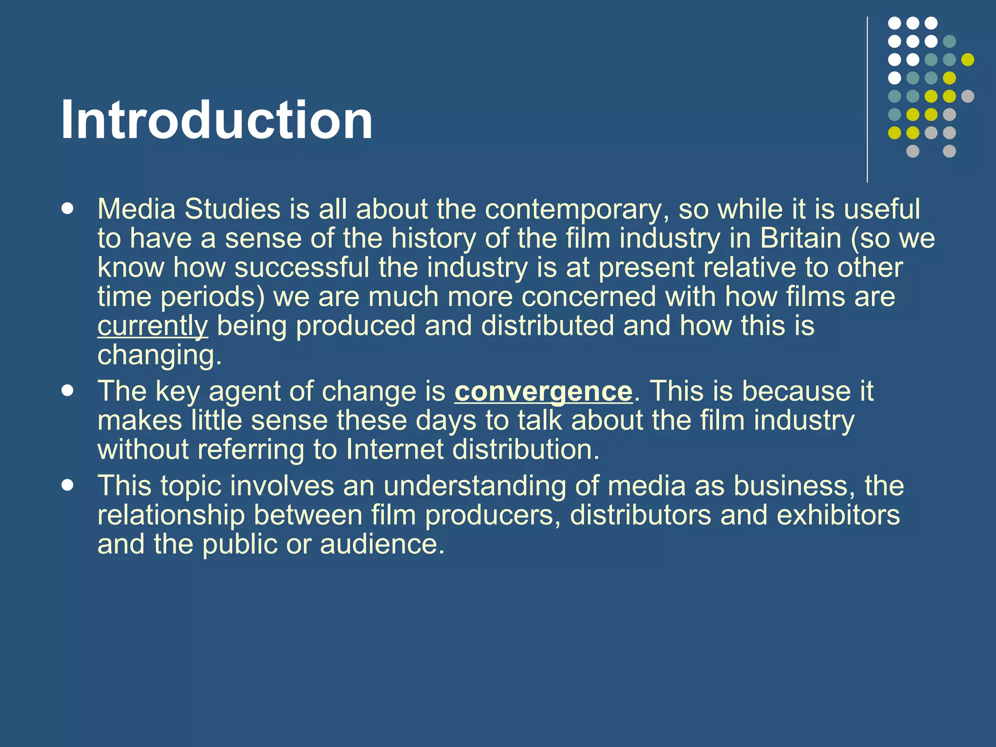 Introduction Media Studies is all about the contemporary, so while it is useful to have a sense of the history of the film industry in Britain (so we know how successful the industry is at present relative to other time periods) we are much more concerned with how films are  currently  being produced and distributed and how this is changing.  The key agent of change is  convergence . This is because it makes little sense these days to talk about the film industry without referring to Internet distribution. This topic involves an understanding of media as business, the relationship between film producers, distributors and exhibitors and the public or audience.  
