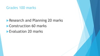 Grades 100 marks
Research and Planning 20 marks
Construction 60 marks
Evaluation 20 marks
 