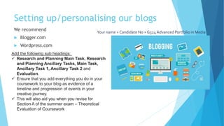 Setting up/personalising our blogs
We recommend
 Blogger.com
 Wordpress.com
Your name + Candidate No + G324 Advanced Portfolio in Media
Add the following sub headings:
 Research and Planning Main Task, Research
and Planning Ancillary Tasks, Main Task,
Ancillary Task 1, Ancillary Task 2 and
Evaluation.
 Ensure that you add everything you do in your
coursework to your blog as evidence of a
timeline and progression of events in your
creative journey.
 This will also aid you when you revise for
Section A of the summer exam – Theoretical
Evaluation of Coursework
 