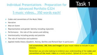 Individual Presentations – Preparation for
Advanced Portfolio G324
5 music videos… 350 words each!
 Codes and conventions of the Music Video
 Narrative
 Mise-en-Scene
 Representation and gender identity including voyeurism
 Performance – the role of the camera and editing
 Intertextuality including parody and pastiche
 The role of institution and audience
 Applied media theory (Goodwin, Mulvey, Barthes and Richard Dyer in particular).
Add screenshots, URL links and images of your music videos to include in your
analysis.
Remember you are also looking to evidence your understanding of the codes and
conventions of the music video as a media product. Upload all to your blog!
Task 1
 
