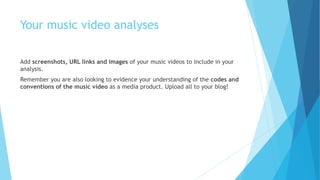 Your music video analyses
Add screenshots, URL links and images of your music videos to include in your
analysis.
Remember you are also looking to evidence your understanding of the codes and
conventions of the music video as a media product. Upload all to your blog!
 
