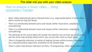 How to analyse a music video... Using
GOODWIN’s THEORY
1. Music videos demonstrate genre characteristics (e.g. stage performance in metal video,
dance routine for boy/girl band)
2. There is a relationship between lyrics and visuals (either illustrative, amplifying,
contradicting)
3. There is a relationship between music and visuals (either illustrative, amplifying,
contradicting).
4. The demands of the record label will include the need for lots of close ups of the artist
and the artist may develop motifs which recur across their work (a visual style).
5. There is frequently reference to notion of looking (screens within screens, telescopes,
etc.) and particularly voyeuristic treatment of the female body.
6. There is often intertextual reference (to films, TV programmes, other music videos etc.)
This slide will you with your video analysis
 