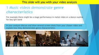 1 Music videos demonstrate genre
characteristics
For example there might be a stage performance in metal video or a dance routine
for boy/girl band
In your analysis discuss and show several screen shots from your chosen video and
explain how they demonstrates genre characteristics
This slide will you with your video analysis
 