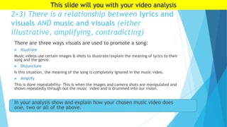 2+3) There is a relationship between lyrics and
visuals AND music and visuals (either
illustrative, amplifying, contradicting)
There are three ways visuals are used to promote a song:
 Illustrate
Music videos use certain images & shots to illustrate/explain the meaning of lyrics to their
song and the genre.
 Disjuncture
Is this situation, the meaning of the song is completely ignored in the music video.
 Amplify
This is done repeatability- This is when the images and camera shots are manipulated and
shown repeatedly through out the music video and is drummed into our vision.
In your analysis show and explain how your chosen music video does
one, two or all of the above.
This slide will you with your video analysis
 