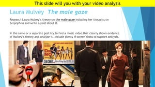 Laura Mulvey The male gaze
Research Laura Mulvey’s theory on the male gaze including her thoughts on
Scopophlia and write a post about it.
In the same or a separate post try to find a music video that clearly shows evidence
of Mulvey’s theory and analyse it. Include plenty if screen shots to support analysis.
This slide will you with your video analysis
 