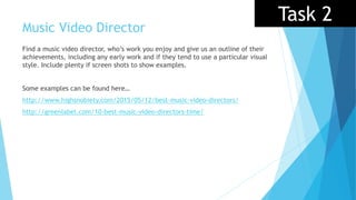 Music Video Director
Find a music video director, who’s work you enjoy and give us an outline of their
achievements, including any early work and if they tend to use a particular visual
style. Include plenty if screen shots to show examples.
Some examples can be found here…
http://www.highsnobiety.com/2015/05/12/best-music-video-directors/
http://greenlabel.com/10-best-music-video-directors-time/
Task 2
 