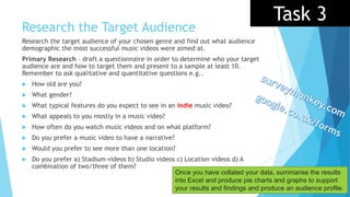 Research the Target Audience
Research the target audience of your chosen genre and find out what audience
demographic the most successful music videos were aimed at.
Primary Research – draft a questionnaire in order to determine who your target
audience are and how to target them and present to a sample at least 10.
Remember to ask qualitative and quantitative questions e.g..
 How old are you?
 What gender?
 What typical features do you expect to see in an indie music video?
 What appeals to you mostly in a music video?
 How often do you watch music videos and on what platform?
 Do you prefer a music video to have a narrative?
 Would you prefer to see more than one location?
 Do you prefer a) Stadium videos b) Studio videos c) Location videos d) A
combination of two/three of them?
Once you have collated your data, summarise the results
into Excel and produce pie charts and graphs to support
your results and findings and produce an audience profile.
Task 3
 