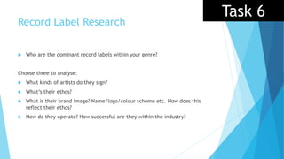 Record Label Research
 Who are the dominant record labels within your genre?
Choose three to analyse:
 What kinds of artists do they sign?
 What’s their ethos?
 What is their brand image? Name/logo/colour scheme etc. How does this
reflect their ethos?
 How do they operate? How successful are they within the industry?
Task 6
 