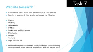 Website Research
 Choose three artists within your genre and look at their website.
 Provide screenshots of their website and analyse the following:
 Layout
 Usability
 Grid System
 Buttons
 Background and Font colour
 Information
 Images
 Content
 Legal information
 How does the website represent the artist? How is the brand image
communicated? What is the target audience and how do you know?
Task 7
 