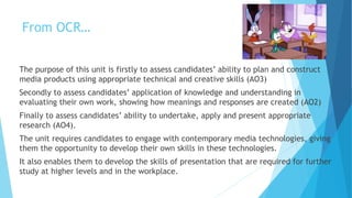 From OCR…
The purpose of this unit is firstly to assess candidates’ ability to plan and construct
media products using appropriate technical and creative skills (AO3)
Secondly to assess candidates’ application of knowledge and understanding in
evaluating their own work, showing how meanings and responses are created (AO2)
Finally to assess candidates’ ability to undertake, apply and present appropriate
research (AO4).
The unit requires candidates to engage with contemporary media technologies, giving
them the opportunity to develop their own skills in these technologies.
It also enables them to develop the skills of presentation that are required for further
study at higher levels and in the workplace.
 