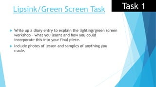 Lipsink/Green Screen Task Task 1
 Write up a diary entry to explain the lighting/green screen
workshop – what you learnt and how you could
incorporate this into your final piece.
 Include photos of lesson and samples of anything you
made.
 