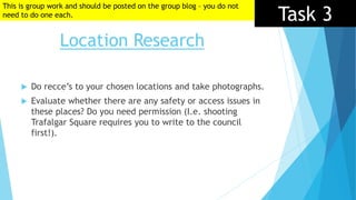 Location Research
Task 3
 Do recce’s to your chosen locations and take photographs.
 Evaluate whether there are any safety or access issues in
these places? Do you need permission (I.e. shooting
Trafalgar Square requires you to write to the council
first!).
This is group work and should be posted on the group blog – you do not
need to do one each.
 