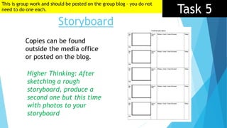 Storyboard
Task 5
Copies can be found
outside the media office
or posted on the blog.
Higher Thinking: After
sketching a rough
storyboard, produce a
second one but this time
with photos to your
storyboard
This is group work and should be posted on the group blog – you do not
need to do one each.
 