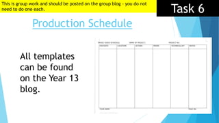 Task 6
Production Schedule
All templates
can be found
on the Year 13
blog.
This is group work and should be posted on the group blog – you do not
need to do one each.
 