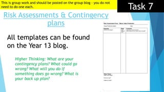 Task 7
Risk Assessments & Contingency
plans
All templates can be found
on the Year 13 blog.
Higher Thinking: What are your
contingency plans? What could go
wrong? What will you do if
something does go wrong? What is
your back up plan?
This is group work and should be posted on the group blog – you do not
need to do one each.
 