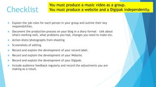 Checklist
 Explain the job roles for each person in your group and outline their key
responsibilities.
 Document the production process on your blog in a diary-format – talk about
what's working well, what problems you had, changes you need to make etc.
 Action shots/photographs from shooting
 Screenshots of editing
 Record and explain the development of your record label.
 Record and explain the development of your Website.
 Record and explain the development of your Digipak.
 Include audience feedback regularly and record the adjustments you are
making as a result.
You must produce a music video as a group.
You must produce a website and a Digipak independently.
 