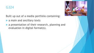 G324
Built up out of a media portfolio containing:
 a main and ancillary texts
 a presentation of their research, planning and
evaluation in digital format(s).
 