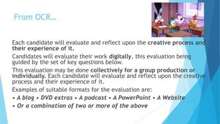 From OCR…
Each candidate will evaluate and reflect upon the creative process and
their experience of it.
Candidates will evaluate their work digitally, this evaluation being
guided by the set of key questions below.
This evaluation may be done collectively for a group production or
individually. Each candidate will evaluate and reflect upon the creative
process and their experience of it.
Examples of suitable formats for the evaluation are:
• A blog • DVD extras • A podcast • A PowerPoint • A Website
• Or a combination of two or more of the above
 
