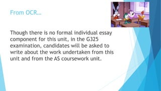 From OCR…
Though there is no formal individual essay
component for this unit, in the G325
examination, candidates will be asked to
write about the work undertaken from this
unit and from the AS coursework unit.
 