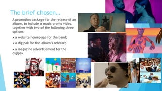 The brief chosen…
A promotion package for the release of an
album, to include a music promo video,
together with two of the following three
options:
• a website homepage for the band;
• a digipak for the album’s release;
• a magazine advertisement for the
digipak.
 
