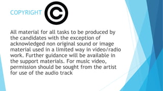 COPYRIGHT
All material for all tasks to be produced by
the candidates with the exception of
acknowledged non original sound or image
material used in a limited way in video/radio
work. Further guidance will be available in
the support materials. For music video,
permission should be sought from the artist
for use of the audio track
 
