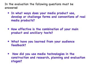 In the evaluation the following questions must be answered In what ways does your media product use, develop or challenge forms and conventions of real media products?  How effective is the combination of your main product and ancillary texts?  What have you learned from your audience feedback?  How did you use media technologies in the construction and research, planning and evaluation stages?  