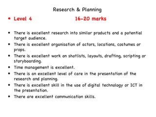 Research & Planning   Level 4  16-20 marks   There is excellent research into similar products and a potential target audience.  There is excellent organisation of actors, locations, costumes or props. There is excellent work on shotlists, layouts, drafting, scripting or storyboarding.  Time management is excellent.  There is an excellent level of care in the presentation of the research and planning.  There is excellent skill in the use of digital technology or ICT in the presentation.  There are excellent communication skills.  