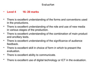 Evaluation Level 4  16- 20 marks There is excellent understanding of the forms and conventions used in the productions.  There is excellent understanding of the role and use of new media in various stages of the production.  There is excellent understanding of the combination of main product and ancillary texts.  There is excellent understanding of the significance of audience feedback.  There is excellent skill in choice of form in which to present the evaluation.  There is excellent ability to communicate.  There is excellent use of digital technology or ICT in the evaluation.   