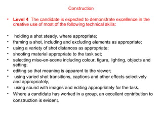 Construction Level 4  The candidate is expected to demonstrate excellence in the creative use of most of the following technical skills:   holding a shot steady, where appropriate;  framing a shot, including and excluding elements as appropriate;  using a variety of shot distances as appropriate;  shooting material appropriate to the task set;  selecting mise-en-scene including colour, figure, lighting, objects and setting;  editing so that meaning is apparent to the viewer;  using varied shot transitions, captions and other effects selectively and appropriately;  using sound with images and editing appropriately for the task.  Where a candidate has worked in a group, an excellent contribution to construction is evident.   