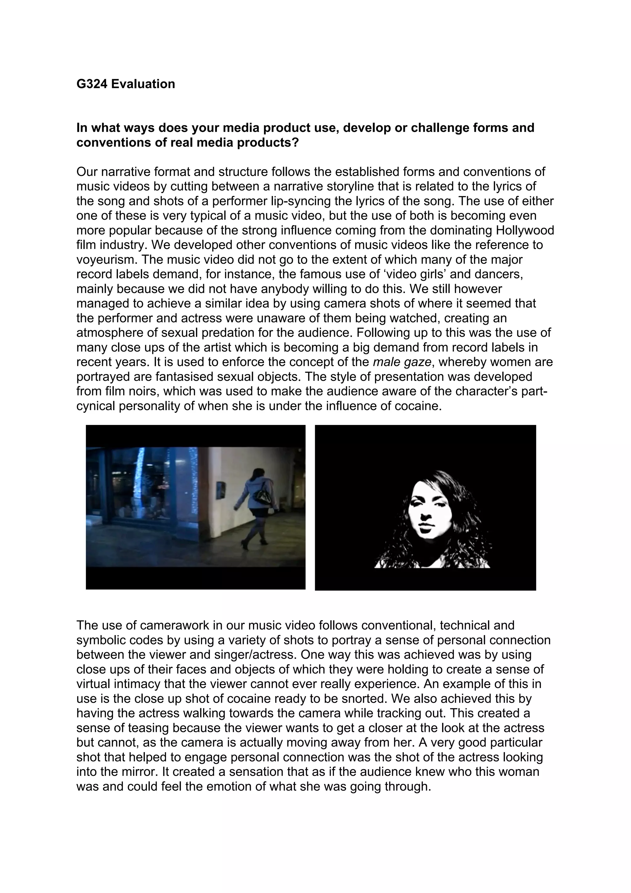 G324 Evaluation


In what ways does your media product use, develop or challenge forms and
conventions of real media products?

Our narrative format and structure follows the established forms and conventions of
music videos by cutting between a narrative storyline that is related to the lyrics of
the song and shots of a performer lip-syncing the lyrics of the song. The use of either
one of these is very typical of a music video, but the use of both is becoming even
more popular because of the strong influence coming from the dominating Hollywood
film industry. We developed other conventions of music videos like the reference to
voyeurism. The music video did not go to the extent of which many of the major
record labels demand, for instance, the famous use of ‘video girls’ and dancers,
mainly because we did not have anybody willing to do this. We still however
managed to achieve a similar idea by using camera shots of where it seemed that
the performer and actress were unaware of them being watched, creating an
atmosphere of sexual predation for the audience. Following up to this was the use of
many close ups of the artist which is becoming a big demand from record labels in
recent years. It is used to enforce the concept of the male gaze, whereby women are
portrayed are fantasised sexual objects. The style of presentation was developed
from film noirs, which was used to make the audience aware of the character’s part-
cynical personality of when she is under the influence of cocaine.




The use of camerawork in our music video follows conventional, technical and
symbolic codes by using a variety of shots to portray a sense of personal connection
between the viewer and singer/actress. One way this was achieved was by using
close ups of their faces and objects of which they were holding to create a sense of
virtual intimacy that the viewer cannot ever really experience. An example of this in
use is the close up shot of cocaine ready to be snorted. We also achieved this by
having the actress walking towards the camera while tracking out. This created a
sense of teasing because the viewer wants to get a closer at the look at the actress
but cannot, as the camera is actually moving away from her. A very good particular
shot that helped to engage personal connection was the shot of the actress looking
into the mirror. It created a sensation that as if the audience knew who this woman
was and could feel the emotion of what she was going through.
 
