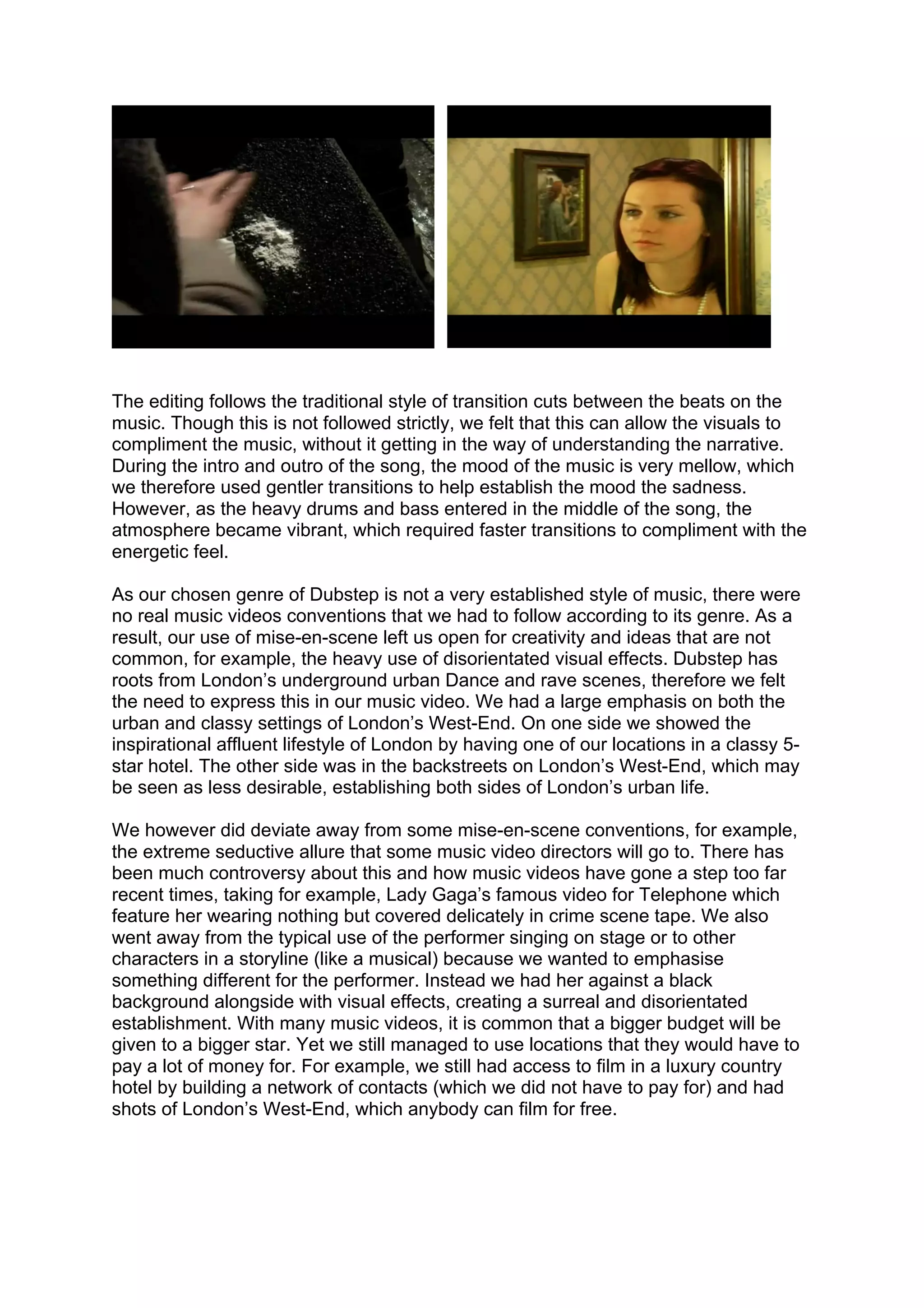 The editing follows the traditional style of transition cuts between the beats on the
music. Though this is not followed strictly, we felt that this can allow the visuals to
compliment the music, without it getting in the way of understanding the narrative.
During the intro and outro of the song, the mood of the music is very mellow, which
we therefore used gentler transitions to help establish the mood the sadness.
However, as the heavy drums and bass entered in the middle of the song, the
atmosphere became vibrant, which required faster transitions to compliment with the
energetic feel.

As our chosen genre of Dubstep is not a very established style of music, there were
no real music videos conventions that we had to follow according to its genre. As a
result, our use of mise-en-scene left us open for creativity and ideas that are not
common, for example, the heavy use of disorientated visual effects. Dubstep has
roots from London’s underground urban Dance and rave scenes, therefore we felt
the need to express this in our music video. We had a large emphasis on both the
urban and classy settings of London’s West-End. On one side we showed the
inspirational affluent lifestyle of London by having one of our locations in a classy 5-
star hotel. The other side was in the backstreets on London’s West-End, which may
be seen as less desirable, establishing both sides of London’s urban life.

We however did deviate away from some mise-en-scene conventions, for example,
the extreme seductive allure that some music video directors will go to. There has
been much controversy about this and how music videos have gone a step too far
recent times, taking for example, Lady Gaga’s famous video for Telephone which
feature her wearing nothing but covered delicately in crime scene tape. We also
went away from the typical use of the performer singing on stage or to other
characters in a storyline (like a musical) because we wanted to emphasise
something different for the performer. Instead we had her against a black
background alongside with visual effects, creating a surreal and disorientated
establishment. With many music videos, it is common that a bigger budget will be
given to a bigger star. Yet we still managed to use locations that they would have to
pay a lot of money for. For example, we still had access to film in a luxury country
hotel by building a network of contacts (which we did not have to pay for) and had
shots of London’s West-End, which anybody can film for free.
 