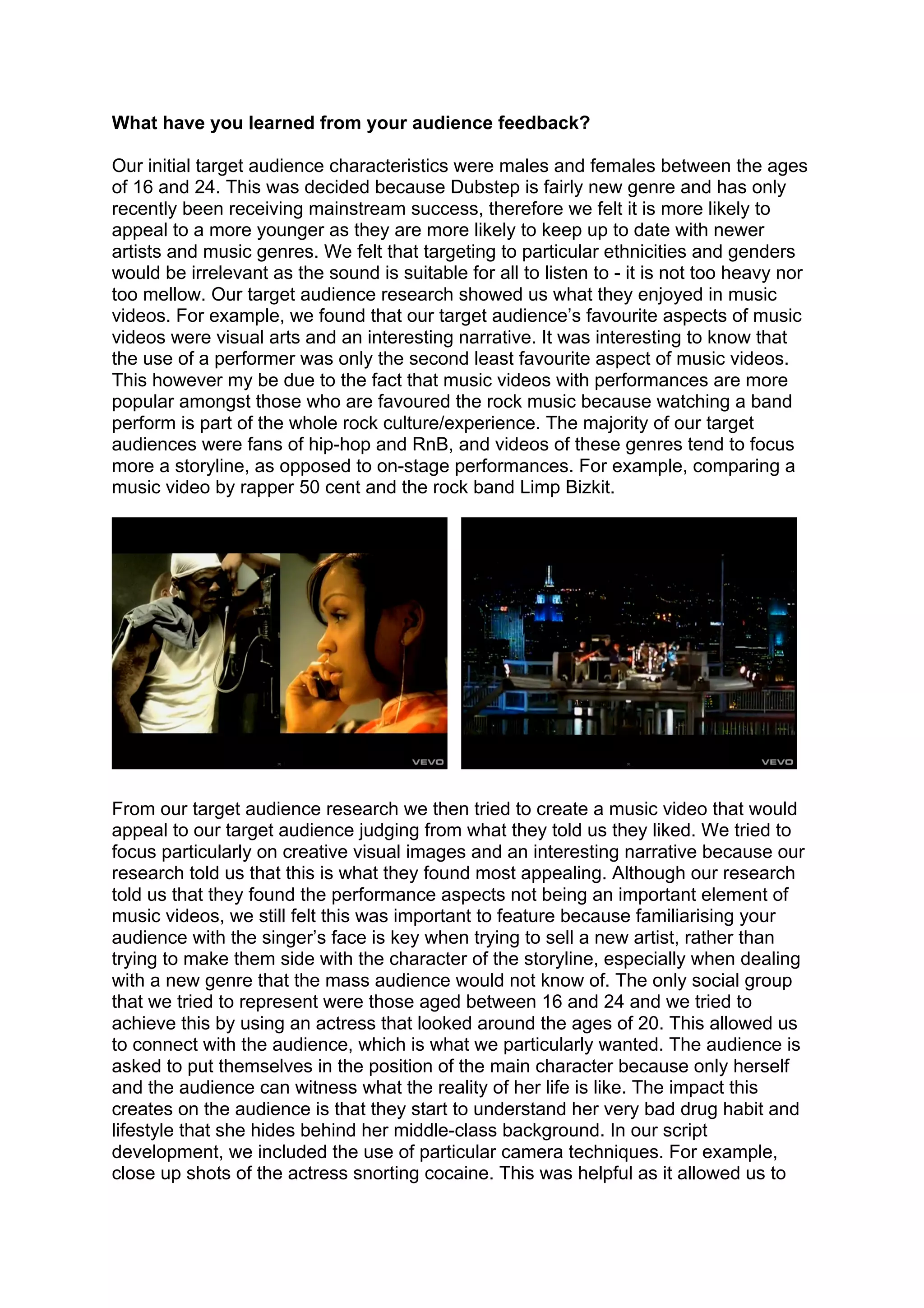 What have you learned from your audience feedback?

Our initial target audience characteristics were males and females between the ages
of 16 and 24. This was decided because Dubstep is fairly new genre and has only
recently been receiving mainstream success, therefore we felt it is more likely to
appeal to a more younger as they are more likely to keep up to date with newer
artists and music genres. We felt that targeting to particular ethnicities and genders
would be irrelevant as the sound is suitable for all to listen to - it is not too heavy nor
too mellow. Our target audience research showed us what they enjoyed in music
videos. For example, we found that our target audience’s favourite aspects of music
videos were visual arts and an interesting narrative. It was interesting to know that
the use of a performer was only the second least favourite aspect of music videos.
This however my be due to the fact that music videos with performances are more
popular amongst those who are favoured the rock music because watching a band
perform is part of the whole rock culture/experience. The majority of our target
audiences were fans of hip-hop and RnB, and videos of these genres tend to focus
more a storyline, as opposed to on-stage performances. For example, comparing a
music video by rapper 50 cent and the rock band Limp Bizkit.




From our target audience research we then tried to create a music video that would
appeal to our target audience judging from what they told us they liked. We tried to
focus particularly on creative visual images and an interesting narrative because our
research told us that this is what they found most appealing. Although our research
told us that they found the performance aspects not being an important element of
music videos, we still felt this was important to feature because familiarising your
audience with the singer’s face is key when trying to sell a new artist, rather than
trying to make them side with the character of the storyline, especially when dealing
with a new genre that the mass audience would not know of. The only social group
that we tried to represent were those aged between 16 and 24 and we tried to
achieve this by using an actress that looked around the ages of 20. This allowed us
to connect with the audience, which is what we particularly wanted. The audience is
asked to put themselves in the position of the main character because only herself
and the audience can witness what the reality of her life is like. The impact this
creates on the audience is that they start to understand her very bad drug habit and
lifestyle that she hides behind her middle-class background. In our script
development, we included the use of particular camera techniques. For example,
close up shots of the actress snorting cocaine. This was helpful as it allowed us to
 