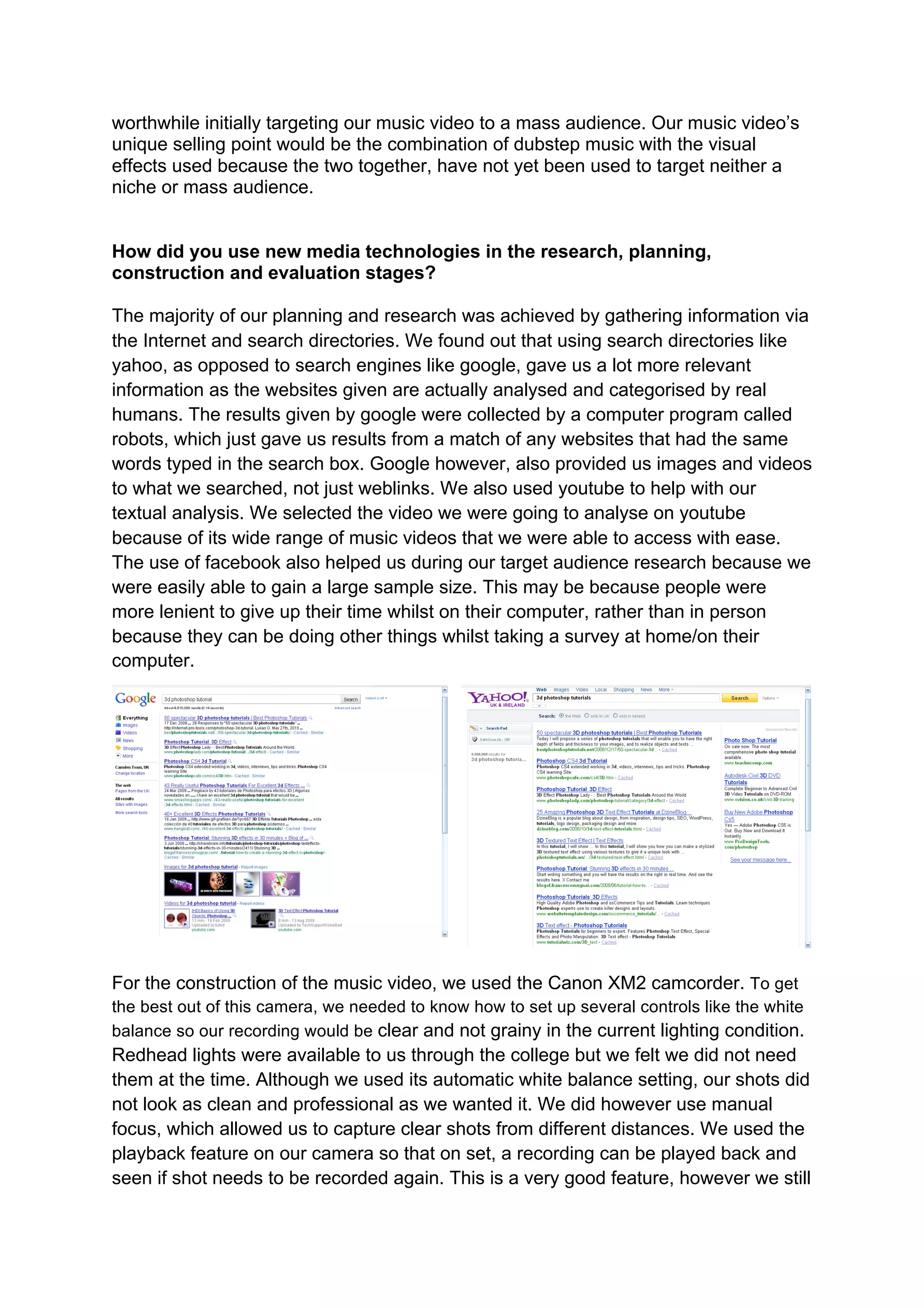 worthwhile initially targeting our music video to a mass audience. Our music video’s
unique selling point would be the combination of dubstep music with the visual
effects used because the two together, have not yet been used to target neither a
niche or mass audience.


How did you use new media technologies in the research, planning,
construction and evaluation stages?

The majority of our planning and research was achieved by gathering information via
the Internet and search directories. We found out that using search directories like
yahoo, as opposed to search engines like google, gave us a lot more relevant
information as the websites given are actually analysed and categorised by real
humans. The results given by google were collected by a computer program called
robots, which just gave us results from a match of any websites that had the same
words typed in the search box. Google however, also provided us images and videos
to what we searched, not just weblinks. We also used youtube to help with our
textual analysis. We selected the video we were going to analyse on youtube
because of its wide range of music videos that we were able to access with ease.
The use of facebook also helped us during our target audience research because we
were easily able to gain a large sample size. This may be because people were
more lenient to give up their time whilst on their computer, rather than in person
because they can be doing other things whilst taking a survey at home/on their
computer.




For the construction of the music video, we used the Canon XM2 camcorder. To get
the best out of this camera, we needed to know how to set up several controls like the white
balance so our recording would be clear and not grainy in the current lighting condition.
Redhead lights were available to us through the college but we felt we did not need
them at the time. Although we used its automatic white balance setting, our shots did
not look as clean and professional as we wanted it. We did however use manual
focus, which allowed us to capture clear shots from different distances. We used the
playback feature on our camera so that on set, a recording can be played back and
seen if shot needs to be recorded again. This is a very good feature, however we still
 