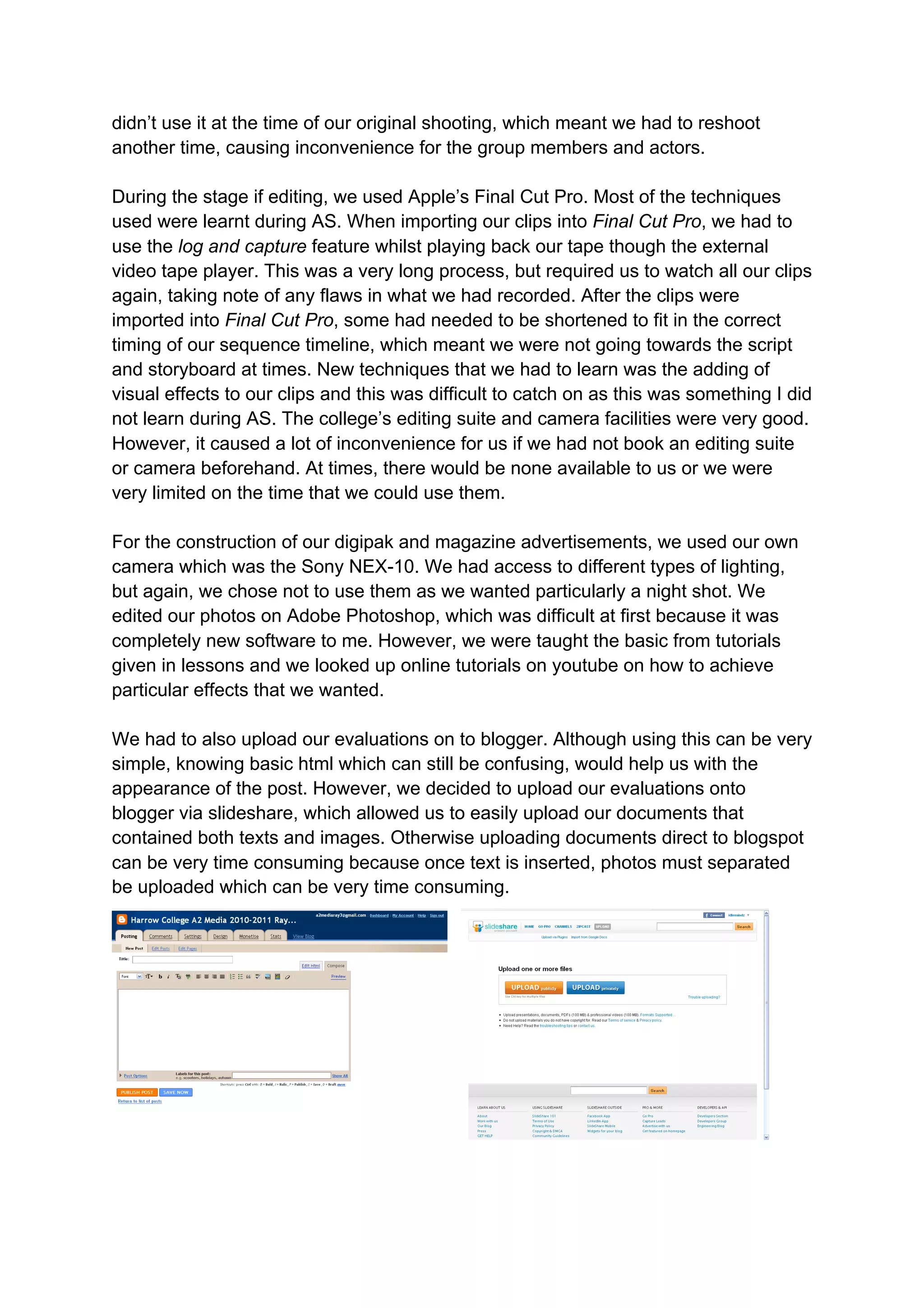 didn’t use it at the time of our original shooting, which meant we had to reshoot
another time, causing inconvenience for the group members and actors.

During the stage if editing, we used Apple’s Final Cut Pro. Most of the techniques
used were learnt during AS. When importing our clips into Final Cut Pro, we had to
use the log and capture feature whilst playing back our tape though the external
video tape player. This was a very long process, but required us to watch all our clips
again, taking note of any flaws in what we had recorded. After the clips were
imported into Final Cut Pro, some had needed to be shortened to fit in the correct
timing of our sequence timeline, which meant we were not going towards the script
and storyboard at times. New techniques that we had to learn was the adding of
visual effects to our clips and this was difficult to catch on as this was something I did
not learn during AS. The college’s editing suite and camera facilities were very good.
However, it caused a lot of inconvenience for us if we had not book an editing suite
or camera beforehand. At times, there would be none available to us or we were
very limited on the time that we could use them.

For the construction of our digipak and magazine advertisements, we used our own
camera which was the Sony NEX-10. We had access to different types of lighting,
but again, we chose not to use them as we wanted particularly a night shot. We
edited our photos on Adobe Photoshop, which was difficult at first because it was
completely new software to me. However, we were taught the basic from tutorials
given in lessons and we looked up online tutorials on youtube on how to achieve
particular effects that we wanted.

We had to also upload our evaluations on to blogger. Although using this can be very
simple, knowing basic html which can still be confusing, would help us with the
appearance of the post. However, we decided to upload our evaluations onto
blogger via slideshare, which allowed us to easily upload our documents that
contained both texts and images. Otherwise uploading documents direct to blogspot
can be very time consuming because once text is inserted, photos must separated
be uploaded which can be very time consuming.
 