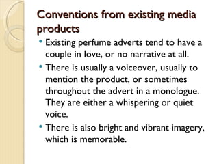 Conventions from existing media
products
 Existing perfume adverts tend to have a
  couple in love, or no narrative at all.
 There is usually a voiceover, usually to
  mention the product, or sometimes
  throughout the advert in a monologue.
  They are either a whispering or quiet
  voice.
 There is also bright and vibrant imagery,
  which is memorable.
 