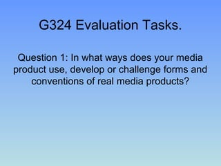 G324 Evaluation Tasks.

 Question 1: In what ways does your media
product use, develop or challenge forms and
    conventions of real media products?
 