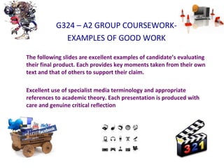 G324 – A2 GROUP COURSEWORK-
EXAMPLES OF GOOD WORK
The following slides are excellent examples of candidate’s evaluating
their final product. Each provides key moments taken from their own
text and that of others to support their claim.
Excellent use of specialist media terminology and appropriate
references to academic theory. Each presentation is produced with
care and genuine critical reflection
 