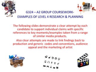 G324 – A2 GROUP COURSEWORK-
EXAMPLES OF LEVEL 4 RESEARCH & PLANNING
The following slides demonstrate a clear attempt by each
candidate to support individual claims with specific
references to key moments/examples taken from a range
of similar media products.
Also clear attempts are made to link findings back to
production and generic codes and conventions, audience
appeal and the marketing of artist
 