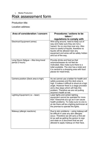 1.   Media Production

Risk assessment form
Production title:
Location address:

Area of consideration / concern              Procedures / actions to be
                                                       taken /
                                             regulations to comply with
Electrical Equipment (wires)             Wire lying around, need to keep out of
                                         way and make sure they are not a
                                         hazard. So no one trips over any. Also
                                         have to careful of liquids, therefore no
                                         liquids will be allowed near any
                                         equipment and wires will be safely hidden
                                         and out of the way.

Long Hours (fatigue – Also long travel   Provide drinks and food so that
period 2 hours)                          actors/actresses do not feel de-
                                         motivated. Also make sure there is a
                                         toilet available. The club has a toilet and
                                         it is central to a shopping area with food
                                         places for meal times.


Camera position (Deck area is high)      As we cannot use a ladder for health and
                                         safety purposes and the deck area is
                                         high. It makes it difficult to shoot at a high
                                         angle. However there is a stage provided
                                         and a few steps which will help this
                                         problem. Therefore we are not putting
                                         anyone’s health at risk.
Lighting Equipment (i.e – laser)         Laser lights and certain lighting
                                         equipment cannot be operated for more
                                         than 15seconds at a go as it can cause
                                         health problems. To make sure no one is
                                         at risk there will be a lighting technician at
                                         the premise to operate the lights.

Makeup (allergic reactions)              Due to skin problems – using makeup will
                                         be difficult in case any skin allergies
                                         occur. Therefore we will carry a first aid
                                         kit as well as getting the person to sign
                                         and state on a document that we are
                                         allowed to apply makeup on their face.
 