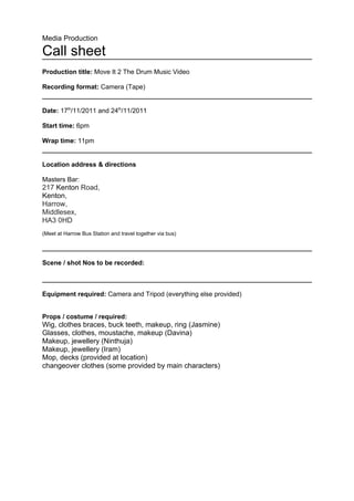 Media Production

Call sheet
Production title: Move It 2 The Drum Music Video

Recording format: Camera (Tape)


Date: 17th/11/2011 and 24th/11/2011

Start time: 6pm

Wrap time: 11pm


Location address & directions

Masters Bar:
217 Kenton Road,
Kenton,
Harrow,
Middlesex,
HA3 0HD
(Meet at Harrow Bus Station and travel together via bus)




Scene / shot Nos to be recorded:



Equipment required: Camera and Tripod (everything else provided)


Props / costume / required:
Wig, clothes braces, buck teeth, makeup, ring (Jasmine)
Glasses, clothes, moustache, makeup (Davina)
Makeup, jewellery (Ninthuja)
Makeup, jewellery (Iram)
Mop, decks (provided at location)
changeover clothes (some provided by main characters)
 