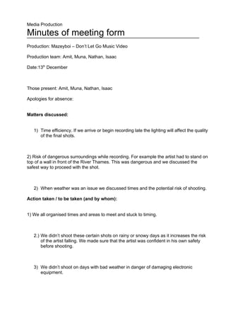 Media Production

Minutes of meeting form
Production: Mazeyboi – Don’t Let Go Music Video

Production team: Amit, Muna, Nathan, Isaac

Date:13th December



Those present: Amit, Muna, Nathan, Isaac

Apologies for absence:


Matters discussed:


   1) Time efficiency. If we arrive or begin recording late the lighting will affect the quality
      of the final shots.



2) Risk of dangerous surroundings while recording. For example the artist had to stand on
top of a wall in front of the River Thames. This was dangerous and we discussed the
safest way to proceed with the shot.



   2) When weather was an issue we discussed times and the potential risk of shooting.

Action taken / to be taken (and by whom):


1) We all organised times and areas to meet and stuck to timing.



   2.) We didn’t shoot these certain shots on rainy or snowy days as it increases the risk
       of the artist falling. We made sure that the artist was confident in his own safety
       before shooting.



   3) We didn’t shoot on days with bad weather in danger of damaging electronic
      equipment.
 
