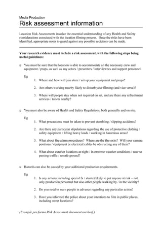 Media Production

Risk assessment information
Location Risk Assessments involve the essential understanding of any Health and Safety
considerations associated with the location filming process. Once the risks have been
identified, appropriate notes to guard against any possible accidents can be made.


Your research evidence must include a risk assessment, with the following steps being
useful guidelines:

   You must be sure that the location is able to accommodate all the necessary crew and
    equipment / props, as well as any actors / presenters / interviewees and support personnel.

    Eg
           1. Where and how will you store / set up your equipment and props?

           2. Are others working nearby likely to disturb your filming (and vice versa)?

           3. Where will people stay when not required on set, and are there any refreshment
              services / toilets nearby?


   You must also be aware of Health and Safety Regulations, both generally and on site.

    Eg
           1. What precautions must be taken to prevent stumbling / slipping accidents?

           2. Are there any particular stipulations regarding the use of protective clothing /
              safety equipment / lifting heavy loads / working in hazardous areas?

           3. What about fire alarm procedures? Where are the fire exits? Will your camera
              positions / equipment or electrical cables be obstructing any of them?

           4. What about exterior locations at night / in extreme weather conditions / near to
              passing traffic / unsafe ground?


   Hazards can also be caused by your additional production requirements.

    Eg
           1. Is any action (including special fx / stunts) likely to put anyone at risk – not
              only production personnel but also other people walking by / in the vicinity?

           2. Do you need to warn people in advance regarding any particular action?

           3. Have you informed the police about your intentions to film in public places,
              including street locations?


(Example pro forma Risk Assessment document overleaf.)
 