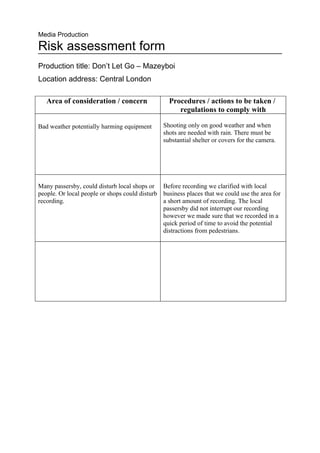 Media Production

Risk assessment form
Production title: Don’t Let Go – Mazeyboi
Location address: Central London

   Area of consideration / concern                Procedures / actions to be taken /
                                                     regulations to comply with

Bad weather potentially harming equipment       Shooting only on good weather and when
                                                shots are needed with rain. There must be
                                                substantial shelter or covers for the camera.




Many passersby, could disturb local shops or Before recording we clarified with local
people. Or local people or shops could disturb business places that we could use the area for
recording.                                     a short amount of recording. The local
                                               passersby did not interrupt our recording
                                               however we made sure that we recorded in a
                                               quick period of time to avoid the potential
                                               distractions from pedestrians.
 