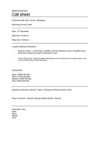 Media Production

Call sheet
Production title: Don’t Let Go - Mazeyboi

Recording format: Video


Date: 13th December

Start time: 10:00 am

Wrap time: 18:00 pm


Location address & directions:

   -   Central London – London Eye. Picadilly Line from Rayners Lane to Picadilly Circus,
       follow the London Eye which is distinctly in front.

   -   ‘Gloves’ Boxing Club – West Hempstead. Metropolitan Line from Rayners Lane to Baker Street. Circle
       Line from Baker Street to West Hempstead.




Contact Nos:

Isaac: 07984 394 538
Muna: 07752 424 644
Nathan: 07956 789 384
Amit: 07984 360 664



Equipment required: Camera, Tripod, Transparent Plastic Camera Cover



Props / costume / required: Boxing Clothes (Shorts, Gloves)




Production crew:
Isaac
Muna
Nathan
Amit
 